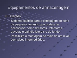 Equipamentos de armazenagemEquipamentos de armazenagem
EstantesEstantes

Sistema estático para a estocagem de itensSistema estático para a estocagem de itens
de pequeno tamanho que podem terde pequeno tamanho que podem ter
acessórios, como divisores, retentores,acessórios, como divisores, retentores,
gavetas e painéis laterais e de fundo;gavetas e painéis laterais e de fundo;

Possibilita a montagem de mais de um nível,Possibilita a montagem de mais de um nível,
com pisos intermediários.com pisos intermediários.
 