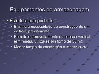Equipamentos de armazenagemEquipamentos de armazenagem
Estrutura autoportanteEstrutura autoportante

Elimina a necessidade de construção de umElimina a necessidade de construção de um
edifício, previamente;edifício, previamente;

Permite o aproveitamento do espaço verticalPermite o aproveitamento do espaço vertical
(em média, utiliza-se em torno de 30 m);(em média, utiliza-se em torno de 30 m);

Menor tempo de construção e menor custo.Menor tempo de construção e menor custo.
 