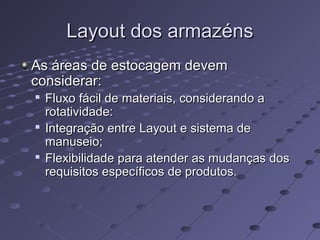 Layout dos armazénsLayout dos armazéns
As áreas de estocagem devemAs áreas de estocagem devem
considerar:considerar:

Fluxo fácil de materiais, considerando aFluxo fácil de materiais, considerando a
rotatividade:rotatividade:

Integração entre Layout e sistema deIntegração entre Layout e sistema de
manuseio;manuseio;

Flexibilidade para atender as mudanças dosFlexibilidade para atender as mudanças dos
requisitos específicos de produtos.requisitos específicos de produtos.
 