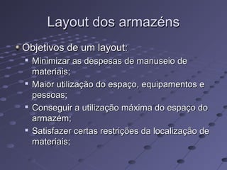 Layout dos armazénsLayout dos armazéns
Objetivos de um layout:Objetivos de um layout:

Minimizar as despesas de manuseio deMinimizar as despesas de manuseio de
materiais;materiais;

Maior utilização do espaço, equipamentos eMaior utilização do espaço, equipamentos e
pessoas;pessoas;

Conseguir a utilização máxima do espaço doConseguir a utilização máxima do espaço do
armazém;armazém;

Satisfazer certas restrições da localização deSatisfazer certas restrições da localização de
materiais;materiais;
 