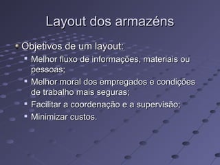 Layout dos armazénsLayout dos armazéns
Objetivos de um layout:Objetivos de um layout:

Melhor fluxo de informações, materiais ouMelhor fluxo de informações, materiais ou
pessoas;pessoas;

Melhor moral dos empregados e condiçõesMelhor moral dos empregados e condições
de trabalho mais seguras;de trabalho mais seguras;

Facilitar a coordenação e a supervisão;Facilitar a coordenação e a supervisão;

Minimizar custos.Minimizar custos.
 