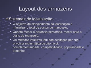 Layout dos armazénsLayout dos armazéns
Sistemas de localização:Sistemas de localização:

O objetivo do planejamento da localização éO objetivo do planejamento da localização é
minimizar o total de custos de manuseio;minimizar o total de custos de manuseio;

Quanto menor a distância percorrida, menor será oQuanto menor a distância percorrida, menor será o
custo de manuseio;custo de manuseio;

Os métodos intuitivos têm boa aceitação por nãoOs métodos intuitivos têm boa aceitação por não
envolver matemática de alto nível:envolver matemática de alto nível:
complementaridade, compatibilidade, popularidade ecomplementaridade, compatibilidade, popularidade e
tamanho.tamanho.
 