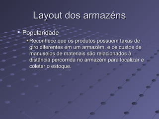 Layout dos armazénsLayout dos armazéns

PopularidadePopularidade
Reconhece que os produtos possuem taxas deReconhece que os produtos possuem taxas de
giro diferentes em um armazém, e os custos degiro diferentes em um armazém, e os custos de
manuseios de materiais são relacionados àmanuseios de materiais são relacionados à
distância percorrida no armazém para localizar edistância percorrida no armazém para localizar e
coletar o estoque.coletar o estoque.
 