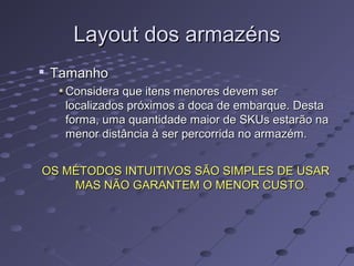 Layout dos armazénsLayout dos armazéns

TamanhoTamanho
Considera que itens menores devem serConsidera que itens menores devem ser
localizados próximos a doca de embarque. Destalocalizados próximos a doca de embarque. Desta
forma, uma quantidade maior de SKUs estarão naforma, uma quantidade maior de SKUs estarão na
menor distância à ser percorrida no armazém.menor distância à ser percorrida no armazém.
OS MÉTODOS INTUITIVOS SÃO SIMPLES DE USAROS MÉTODOS INTUITIVOS SÃO SIMPLES DE USAR
MAS NÃO GARANTEM O MENOR CUSTOMAS NÃO GARANTEM O MENOR CUSTO..
 