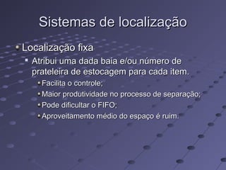 Sistemas de localizaçãoSistemas de localização
Localização fixaLocalização fixa

Atribui uma dada baia e/ou número deAtribui uma dada baia e/ou número de
prateleira de estocagem para cada item.prateleira de estocagem para cada item.
Facilita o controle;Facilita o controle;
Maior produtividade no processo de separação;Maior produtividade no processo de separação;
Pode dificultar o FIFO;Pode dificultar o FIFO;
Aproveitamento médio do espaço é ruim.Aproveitamento médio do espaço é ruim.
 