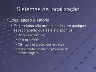 Sistemas de localizaçãoSistemas de localização
Localização aleatóriaLocalização aleatória

Os produtos são armazenados em qualquerOs produtos são armazenados em qualquer
espaço aberto que esteja disponível.espaço aberto que esteja disponível.
Dificulta o controle;Dificulta o controle;
Facilita o FIFO;Facilita o FIFO;
Otimiza a utilização dos espaços;Otimiza a utilização dos espaços;
Maior produtividade no processo deMaior produtividade no processo de
armazenagem.armazenagem.
 
