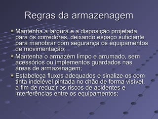 Regras da armazenagemRegras da armazenagem
Mantenha a largura e a disposição projetadaMantenha a largura e a disposição projetada
para os corredores, deixando espaço suficientepara os corredores, deixando espaço suficiente
para manobrar com segurança os equipamentospara manobrar com segurança os equipamentos
de movimentação;de movimentação;
Mantenha o armazém limpo e arrumado, semMantenha o armazém limpo e arrumado, sem
acessórios ou implementos guardados nasacessórios ou implementos guardados nas
áreas de armazenagem;áreas de armazenagem;
Estabeleça fluxos adequados e sinalize-os comEstabeleça fluxos adequados e sinalize-os com
tinta indelével pintada no chão de forma visível,tinta indelével pintada no chão de forma visível,
a fim de reduzir os riscos de acidentes ea fim de reduzir os riscos de acidentes e
interferências entre os equipamentos;interferências entre os equipamentos;
 