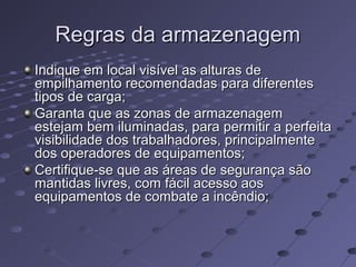 Regras da armazenagemRegras da armazenagem
Indique em local visível as alturas deIndique em local visível as alturas de
empilhamento recomendadas para diferentesempilhamento recomendadas para diferentes
tipos de carga;tipos de carga;
Garanta que as zonas de armazenagemGaranta que as zonas de armazenagem
estejam bem iluminadas, para permitir a perfeitaestejam bem iluminadas, para permitir a perfeita
visibilidade dos trabalhadores, principalmentevisibilidade dos trabalhadores, principalmente
dos operadores de equipamentos;dos operadores de equipamentos;
Certifique-se que as áreas de segurança sãoCertifique-se que as áreas de segurança são
mantidas livres, com fácil acesso aosmantidas livres, com fácil acesso aos
equipamentos de combate a incêndio;equipamentos de combate a incêndio;
 