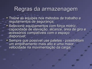 Regras da armazenagemRegras da armazenagem
Treine as equipes nos métodos de trabalho eTreine as equipes nos métodos de trabalho e
regulamentos de segurança;regulamentos de segurança;
Selecione equipamentos com força motriz,Selecione equipamentos com força motriz,
capacidade de elevação, alcance, área de giro ecapacidade de elevação, alcance, área de giro e
acessórios compatíveis com o espaçoacessórios compatíveis com o espaço
disponível;disponível;
Sempre que possível use paletes - possibilitamSempre que possível use paletes - possibilitam
um empilhamento mais alto e uma maiorum empilhamento mais alto e uma maior
velocidade na movimentação da carga;velocidade na movimentação da carga;
 