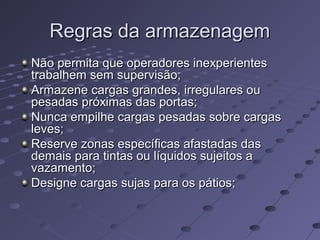 Regras da armazenagemRegras da armazenagem
Não permita que operadores inexperientesNão permita que operadores inexperientes
trabalhem sem supervisão;trabalhem sem supervisão;
Armazene cargas grandes, irregulares ouArmazene cargas grandes, irregulares ou
pesadas próximas das portas;pesadas próximas das portas;
Nunca empilhe cargas pesadas sobre cargasNunca empilhe cargas pesadas sobre cargas
leves;leves;
Reserve zonas específicas afastadas dasReserve zonas específicas afastadas das
demais para tintas ou líquidos sujeitos ademais para tintas ou líquidos sujeitos a
vazamento;vazamento;
Designe cargas sujas para os pátios;Designe cargas sujas para os pátios;
 