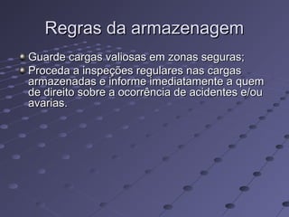Regras da armazenagemRegras da armazenagem
Guarde cargas valiosas em zonas seguras;Guarde cargas valiosas em zonas seguras;
Proceda a inspeções regulares nas cargasProceda a inspeções regulares nas cargas
armazenadas e informe imediatamente a quemarmazenadas e informe imediatamente a quem
de direito sobre a ocorrência de acidentes e/oude direito sobre a ocorrência de acidentes e/ou
avarias.avarias.
 