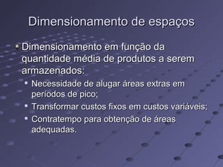 Dimensionamento de espaçosDimensionamento de espaços
Dimensionamento em função daDimensionamento em função da
quantidade média de produtos a seremquantidade média de produtos a serem
armazenados:armazenados:

Necessidade de alugar áreas extras emNecessidade de alugar áreas extras em
períodos de pico;períodos de pico;

Transformar custos fixos em custos variáveis;Transformar custos fixos em custos variáveis;

Contratempo para obtenção de áreasContratempo para obtenção de áreas
adequadas.adequadas.
 