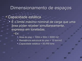 Dimensionamento de espaçosDimensionamento de espaços
Capacidade estáticaCapacidade estática

É o limite máximo nominal de carga que umaÉ o limite máximo nominal de carga que uma
área poder receber simultaneamente,área poder receber simultaneamente,
expressa em toneladas.expressa em toneladas.
Ex:Ex:

Área do piso = 100m x 50m = 5000 m2Área do piso = 100m x 50m = 5000 m2

Resistência estrutural do piso = 10 ton/m2Resistência estrutural do piso = 10 ton/m2

Capacidade estática = 50.000 tonsCapacidade estática = 50.000 tons
 