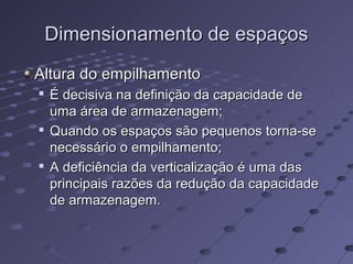 Dimensionamento de espaçosDimensionamento de espaços
Altura do empilhamentoAltura do empilhamento

É decisiva na definição da capacidade deÉ decisiva na definição da capacidade de
uma área de armazenagem;uma área de armazenagem;

Quando os espaços são pequenos torna-seQuando os espaços são pequenos torna-se
necessário o empilhamento;necessário o empilhamento;

A deficiência da verticalização é uma dasA deficiência da verticalização é uma das
principais razões da redução da capacidadeprincipais razões da redução da capacidade
de armazenagem.de armazenagem.
 