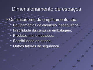 Dimensionamento de espaçosDimensionamento de espaços
Os limitadores do empilhamento são:Os limitadores do empilhamento são:

Equipamentos de elevação inadequados;Equipamentos de elevação inadequados;

Fragilidade da carga ou embalagem;Fragilidade da carga ou embalagem;

Produtos mal embalados;Produtos mal embalados;

Possibilidade de queda;Possibilidade de queda;

Outros fatores de segurança.Outros fatores de segurança.
 