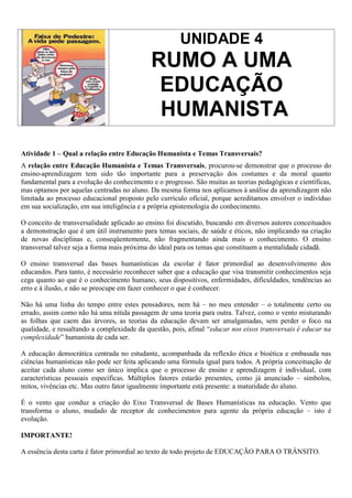 UNIDADE 4
                                            RUMO A UMA
                                             EDUCAÇÃO
                                             HUMANISTA
Atividade 1 – Qual a relação entre Educação Humanista e Temas Transversais?
A relação entre Educação Humanista e Temas Transversais, procurou-se demonstrar que o processo do
ensino-aprendizagem tem sido tão importante para a preservação dos costumes e da moral quanto
fundamental para a evolução do conhecimento e o progresso. São muitas as teorias pedagógicas e científicas,
mas optamos por aquelas centradas no aluno. Da mesma forma nos aplicamos à análise da aprendizagem não
limitada ao processo educacional proposto pelo currículo oficial, porque acreditamos envolver o indivíduo
em sua socialização, em sua inteligência e a própria epistemologia do conhecimento.

O conceito de transversalidade aplicado ao ensino foi discutido, buscando em diversos autores conceituados
a demonstração que é um útil instrumento para temas sociais, de saúde e éticos, não implicando na criação
de novas disciplinas e, conseqüentemente, não fragmentando ainda mais o conhecimento. O ensino
transversal talvez seja a forma mais próxima do ideal para os temas que constituem a mentalidade cidadã.

O ensino transversal das bases humanísticas da escolar é fator primordial ao desenvolvimento dos
educandos. Para tanto, é necessário reconhecer saber que a educação que visa transmitir conhecimentos seja
cega quanto ao que é o conhecimento humano, seus dispositivos, enfermidades, dificuldades, tendências ao
erro e à ilusão, e não se preocupe em fazer conhecer o que é conhecer.

Não há uma linha do tempo entre estes pensadores, nem há – no meu entender – o totalmente certo ou
errado, assim como não há uma nítida passagem de uma teoria para outra. Talvez, como o vento misturando
as folhas que caem das árvores, as teorias da educação devam ser amalgamadas, sem perder o foco na
qualidade, e ressaltando a complexidade da questão, pois, afinal “educar nos eixos transversais é educar na
complexidade” humanista de cada ser.

A educação democrática centrada no estudante, acompanhada da reflexão ética e bioética e embasada nas
ciências humanísticas não pode ser feita aplicando uma fórmula igual para todos. A própria conceituação de
aceitar cada aluno como ser único implica que o processo de ensino e aprendizagem é individual, com
características pessoais específicas. Múltiplos fatores estarão presentes, como já anunciado – símbolos,
mitos, vivências etc. Mas outro fator igualmente importante está presente: a maturidade do aluno.

É o vento que conduz a criação do Eixo Transversal de Bases Humanísticas na educação. Vento que
transforma o aluno, mudado de receptor de conhecimentos para agente da própria educação – isto é
evolução.

IMPORTANTE!

A essência desta carta é fator primordial ao texto de todo projeto de EDUCAÇÃO PARA O TRÂNSITO.
 