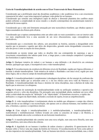 Carta da Transdisciplinaridade de acordo com os Eixos Transversais de Bases Humanísticas

Considerando que a proliferação atual das disciplinas acadêmicas e não acadêmicas leva a um crescimento
exponencial do saber, o que torna impossível qualquer visão global do ser humano.
Considerando que somente uma inteligência capaz de abarcar a dimensão planetária dos conflitos atuais
poderá enfrentar a complexidade de nosso mundo e o desafio contemporâneo da autodestruição material e
espiritual de nossa espécie.

Considerando que a vida está fortemente ameaçada por uma tecnociência triunfante, que obedece apenas à
lógica assustadora da eficácia pela eficácia.

Considerando que a ruptura contemporânea entre um saber cada vez mais acumulativo e um ser interior cada
vez mais empobrecido leva a uma ascensão de um novo obscurantismo, cujas conseqüências são
incalculáveis.

Considerando que o crescimento dos saberes, sem precedente na história, aumenta a desigualdade entre
aqueles que os possuem e aqueles que deles são desprovidos, gerando assim desigualdades crescentes no
seio dos povos e entre as nações de nosso planeta.

Considerando ao mesmo tempo que todos os desafios têm sua contrapartida de esperança e que o
crescimento extraordinário dos saberes pode levar, a longo prazo, a uma mutação comparável à passagem
dos hominídeos à espécie humana.

Artigo 1: Qualquer tentativa de reduzir o ser humano a uma definição e de dissolvê-lo em estruturas
formais, quaisquer que sejam, é incompatível com a visão transdisciplinar.

Artigo 2: O reconhecimento da existência de diferentes níveis de Realidade, regidos por lógicas diferentes, é
inerente à atitude transdisciplinar. Toda tentativa de reduzir a Realidade a um único nível, regido por uma
única lógica, não se situa no campo da transdisciplinaridade.

Artigo 3: A transdisciplinaridade é complementar à abordagem disciplinar; ela faz emergir do confronto das
disciplinas novos dados que as articulam entre si; e ela nos oferece uma nova visão da Natureza e da
Realidade. A transdisciplinaridade não busca o domínio de várias disciplinas, mas a abertura de todas elas
àquilo que as atravessa e as ultrapassa.

Artigo 4: O ponto de sustentação da transdisciplinaridade reside na unificação semântica e operativa das
acepções através e além das disciplinas. Ela pressupõe uma racionalidade aberta, mediante um novo olhar
sobre a relatividade das noções de “definição” e de “objetividade”. O formalismo excessivo, a rigidez das
definições e o exagero da objetividade, incluindo a exclusão do sujeito, levam ao empobrecimento.

Artigo 5: A visão transdisciplinar é resolutamente aberta na medida que ultrapassa o campo das ciências
exatas devido ao seu diálogo e sua reconciliação, não apenas com as ciências humanas, mas também com a
arte, a literatura, a poesia e a experiência interior.

Artigo 6: Com relação à interdisciplinaridade e à multidisciplinaridade, a transdisciplinaridade é
multirefencial e multidimensional. Embora levando em conta os conceitos de tempo e de História, a
transdisciplinaridade não exclui a existência de um horizonte transhistórico.

Artigo 7: A transdisciplinaridade não constitui nem uma nova religião, nem uma nova filosofia, nem uma
nova metafísica, nem uma ciência das ciências.

Artigo 8: A dignidade do ser humano é também de ordem cósmica e planetária. O aparecimento do ser
humano sobre a Terra é uma das etapas da história do Universo. O reconhecimento da Terra como pátria é
um dos imperativos da transdisciplinaridade. Todo ser humano tem direito a uma nacionalidade, mas, a título
 