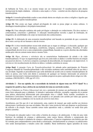 de habitante da Terra, ele é ao mesmo tempo um ser transnacional. O reconhecimento pelo direito
internacional da dupla cidadania – referente a uma nação e a Terra – constitui um dos objetivos da pesquisa
transdisciplinar.

Artigo 9: A transdisciplinaridade conduz a uma atitude aberta em relação aos mitos e religiões e àqueles que
os respeitam num espírito transdisciplinar.

Artigo 10: Não existe um lugar cultural privilegiado de onde se possa julgar as outras culturas. A
abordagem transdisciplinar é ela própria transcultural.

Artigo 11: Uma educação autêntica não pode privilegiar a abstração no conhecimento. Ela deve ensinar a
contextualizar, concretizar e globalizar. A educação transdisciplinar reavalia o papel da instituição, do
imaginário, da sensibilidade e do corpo na transmissão dos conhecimentos.

Artigo 12: A elaboração de uma economia transdisciplinar está baseada no postulado de que a economia
deve estar a serviço do ser humano e não do inverso.

Artigo 13: A ética transdisciplinar recusa toda atitude que se negue ao diálogo e à discussão, qualquer que
seja sua origem – de ordem ideológica, cientificista, religiosa, econômica, política, filosófica. O saber
compartilhado deveria levar a uma compreensão compartilhada, baseada no respeito absoluto das alteridades
unidas pela vida em comum numa única e mesma Terra.

Artigo 14: Rigor, abertura e tolerância são as características fundamentais da atitude e da visão
transdisciplinares. O rigor na argumentação que leva em conta todos os dados é a melhor barreira em relação
aos possíveis desvios. A abertura comporta a aceitação do desconhecido, do inesperado e do imprevisível. A
tolerância é do reconhecimento do direito às idéias e verdades contrárias às nossas.

Artigo final: A presente Carta da Transdisciplinaridade foi adotada pelos participantes do Primeiro
Congresso Mundial de Transdisciplinaridade e não reivindica nenhuma outra autoridade além de sua obra e
sua atividade. Segundo os procedimentos que serão definidos de acordo com as mentes transdisciplinares de
todos os países, esta Carta está aberta à assinatura de qualquer ser humano interessado em promover
nacional, internacional e transnacionalmente as medidas progressivas para a aplicação destes artigos na vida
cotidiana. (NICOLESCU, 1999, pp.147-151)

Atividades 2 – Em sua opinião, há a necessidade da inclusão de algum tema nos PCN? Qual? Se a
resposta for positiva, faça a defesa da sua inclusão do tema no currículo escolar.
Ética e Cidadania na Prática Educacional não tem a pretensão de ensinar aos profissionais da educação
como fazer educação para a cidadania. A intenção é apresentar reflexões, exemplos, sugestões de se pensar
uma prática educacional diferenciada pela preocupação ética e cidadã. Neste sentido, ressaltamos os
Parâmetros Curriculares Nacionais, como uma proposta a ser pensada com carinho por todos que querem
fazer educação para a cidadania e ter na escola um convívio mais ético.

Acreditamos, por fim que ele é um instrumento, uma, espécie de manual, que pode auxiliar aos técnicos
educacionais e professores nas suas atividades. Mas não é uma receita de bolo que dispense os profissionais
da reflexão e da criação. Nesse caminho somos todos aprendizes onde o, caminho vai sendo feito pelo
próprio caminhar.

Na formação do educador nada é visto sobre a história da criança e do adolescente. A falta de uma visão
histórica/ da realidade de crianças e adolescentes, entre outros fatores, dificulta a compreensão dos
educadores com relação à cidadania de crianças e adolescentes. É preciso resgatarmos esta história que não
foi contada, para compreendermos como desde a colonização, sistematicamente as crianças e os adolescentes
vêm sendo desrespeitados e tratados como não cidadãos. Basta lembrarmos alguns episódios da nossa
 