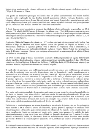história como a catequese das crianças indígenas, a escravidão das crianças negras, a roda dos expostos, o
Código de Menores e as Febens.

Este quadro de desrespeito prossegue nos nossos dias. Os jornais constantemente nos trazem matérias
chocantes sobre exploração da mão-de-obra. infantil, prostituição infantil, violência doméstica contra
crianças e adolescentes,crianças de rua. São os frutos de uma história de exclusão e autoritarismo, da qual a
escola não pode esquivar-se, pois também contribuiu para isso ao reproduzir dentro de suas quatro paredes o
que era vivenciado fora. A escola também "foi" autoritária e excludente.

O Brasil deu um passo importante na conquista da cidadania infanto-adolescente, ao promulgar em 13 de
julho de.1990 a Lei 8.069/90(Estatuto da Criança e do Adolescente - ECA). O Estatuto representa um novo
paradigma com relação ao tratamento dispensado à infância e adolescência brasileira para compreendermos
esta conquista da sociedade brasileira, é necessário conhecermos um pouco do que existia antes do ECA, ou
seja, o Código de Menores.

O primeiro Código de Menores foi criando em 1927, tendo a autoria do juiz de menores Mello Maltos. Esse
primeiro Código de Menores teve como objetivo cuidar das questões de higiene da infância e da
delinqüência. estabelecia a vigilância pública sobre a infância e a vigilância sobre a amamentação, os
expostos, os abandonados, os maltratados (podendo, inclusive, retirar o Pátrio Poder). Se a criança fosse
maior de 16 anos e menor de 18 anos, caso cometesse algum crime iria para uma prisão de adultos. Caberia
ao juiz buscar a regeneração.

Em 1964, ocorre o golpe de Estado e os militares assumem o poder, implantando um regime ditatorial com
relação à po1ítica de atendimento a crianças e adolescentes foram instituídas duas leis: A Lei. 4.5l3/64 que
estabelecia a Política Nacional de Bem-Estar do Menor (PNBEM) e, Lei 6.697/79 (Código de Menores) que
tratava da proteção e vigilância aos menores em situação irregular.

A escola não vai resolver os seus problemas fechando-se sobre si, pois os seus problemas não são apenas
seus, são da sociedade como um todo. O problema é que no dia-a-dia da: escola, quando ocorrem as
adversidades e os confrontos, não se sabe o que fazer, como agir. Apela-se para o autoritarismo, toma-se
medidas repressivas, mas nada educativas. É a suspensão, o "cala a boca", o bilhetinho para os pais, o deixar
de castigo, reprovação. Impõem-se as sanções, mas não se esclarece as normas nem as razões do porquê
deve-se observá-las. Isso porque falta à maioria das escolas um projeto pedagógico comum, cada professor
toma as medidas que considera mais apropriadas. Mas a escola não dá uma resposta institucional para os
problemas. “Deixo claro que não estou generalizando, mas revelando o que ocorre em muitas instituições e
muitas estão retratadas nos diversos meios de comunicação do país”. (Simone Helen Drumond Ischkanian)

Tem muito professor com saudades da palmatória, pois naquele tempo os papéis estavam bem definidos e o
que fazer era bastante claro: aluno obedece, professor manda, do contrário palmatória nele. Só que esse
tempo passou, hoje sabemos que o professor é o senhor do processo educacional. Sem o aluno não existe
sentido para a existência do professor, nem mesmo da educação. Hoje, devemos partir de uma realidade de
fato crianças e adolescentes (alunos) são sujeitos de direito, são cidadãos.

Os limites e as sanções impostos aos alunos devem buscar a realização da justiça e ter um fim pedagógico.
Nesse sentido, o ECA oferece à escola um indicativo, quando propõe a aplicação de medidas sócio-
educativas para os adolescentes que cometem algum ato infracional. As medidas sócio-educativas não são
meras punições, não é punir por punir para ver o outro sofrer e pagar pelos seus erros. As medidas são sócio-
educativas justamente porque intencionam a sociabiliade e a formação do adolescente. O mesmo deveria ser
pensado na instituição escolar, os educadores, diante da indisciplina dos alunos, deveriam tomar medidas
que visem a formação e a socialização do educando, isto é, medidas que visem o crescimento pessoal e
social.

Se o educando comete um erro, o educador deve ajudá-lo assumir, ter consciência do erro e buscar reparar o
dano cometido. O educador não deve ser conivente e passivo diante das possíveis injustiças cometidas na
 