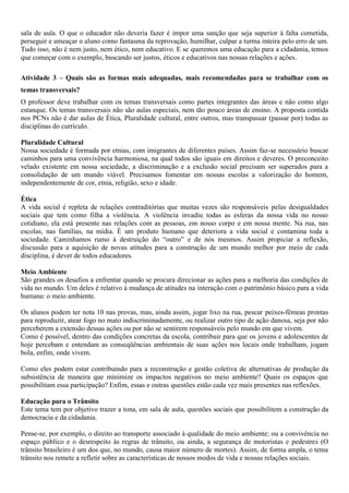 sala de aula. O que o educador não deveria fazer é impor uma sanção que seja superior à falta cometida,
perseguir e ameaçar o aluno como fantasma da reprovação, humilhar, culpar a turma inteira pelo erro de um.
Tudo isso, não é nem justo, nem ético, nem educativo. E se queremos uma educação para a cidadania, temos
que começar com o exemplo, buscando ser justos, éticos e educativos nas nossas relações e ações.

Atividade 3 – Quais são as formas mais adequadas, mais recomendadas para se trabalhar com os
temas transversais?
O professor deve trabalhar com os temas transversais como partes integrantes das áreas e não como algo
estanque. Os temas transversais não são aulas especiais, nem tão pouco áreas de ensino. A proposta contida
nos PCNs não é dar aulas de Ética, Pluralidade cultural, entre outros, mas transpassar (passar por) todas as
disciplinas do currículo.

Pluralidade Cultural
Nossa sociedade é formada por etnias, com imigrantes de diferentes países. Assim faz-se necessário buscar
caminhos para uma convivência harmoniosa, na qual todos são iguais em direitos e deveres. O preconceito
velado existente em nossa sociedade, a discriminação e a exclusão social precisam ser superados para a
consolidação de um mundo viável. Precisamos fomentar em nossas escolas a valorização do homem,
independentemente de cor, etnia, religião, sexo e idade.

Ética
A vida social é repleta de relações contraditórias que muitas vezes são responsáveis pelas desigualdades
sociais que tem como filha a violência. A violência invadiu todas as esferas da nossa vida no nosso
cotidiano, ela está presente nas relações com as pessoas, em nosso corpo e em nossa mente. Na rua, nas
escolas, nas famílias, na mídia. É um produto humano que deteriora a vida social e contamina toda a
sociedade. Caminhamos rumo à destruição do “outro” e de nós mesmos. Assim propiciar a reflexão,
discussão para a aquisição de novas atitudes para a construção de um mundo melhor por meio de cada
disciplina, é dever de todos educadores.

Meio Ambiente
São grandes os desafios a enfrentar quando se procura direcionar as ações para a melhoria das condições de
vida no mundo. Um deles é relativo à mudança de atitudes na interação com o patrimônio básico para a vida
humana: o meio ambiente.

Os alunos podem ter nota 10 nas provas, mas, ainda assim, jogar lixo na rua, pescar peixes-fêmeas prontas
para reproduzir, atear fogo no mato indiscriminadamente, ou realizar outro tipo de ação danosa, seja por não
perceberem a extensão dessas ações ou por não se sentirem responsáveis pelo mundo em que vivem.
Como é possível, dentro das condições concretas da escola, contribuir para que os jovens e adolescentes de
hoje percebam e entendam as conseqüências ambientais de suas ações nos locais onde trabalham, jogam
bola, enfim, onde vivem.

Como eles podem estar contribuindo para a reconstrução e gestão coletiva de alternativas de produção da
subsistência de maneira que minimize os impactos negativos no meio ambiente? Quais os espaços que
possibilitam essa participação? Enfim, essas e outras questões estão cada vez mais presentes nas reflexões.

Educação para o Trânsito
Este tema tem por objetivo trazer a tona, em sala de aula, questões sociais que possibilitem a construção da
democracia e da cidadania.

Pense-se, por exemplo, o direito ao transporte associado à qualidade do meio ambiente; ou a convivência no
espaço público e o desrespeito às regras de trânsito, ou ainda, a segurança de motoristas e pedestres (O
trânsito brasileiro é um dos que, no mundo, causa maior número de mortes). Assim, de forma ampla, o tema
trânsito nos remete a refletir sobre as características de nossos modos de vida e nossas relações sociais.
 