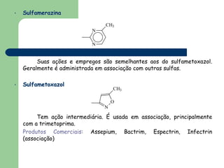 •   Sulfamerazina

                                CH3
                            N

                            N


         Suas ações e empregos são semelhantes aos do sulfametoxazol.
    Geralmente é administrada em associação com outras sulfas.

•   Sulfametoxazol
                                    CH3

                                    O
                                N

         Tem ação intermediária. É usada em associação, principalmente
    com a trimetoprima.
    Produtos Comerciais: Assepium, Bactrim, Espectrin, Infectrin
    (associação)
 