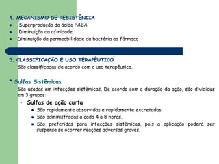 4. MECANISMO DE RESISTÊNCIA
    Superprodução do ácido PABA
    Diminuição da afinidade
   Diminuição da permeabilidade da bactéria ao fármaco



5. CLASSIFICAÇÃO E USO TERAPÊUTICO
   São classificadas de acordo com o uso terapêutico.


* Sulfas Sistêmicas
   São usadas em infecções sistêmicas. De acordo com a duração da ação, são divididas
   em 3 grupos:
    –   Sulfas de ação curta
           São rapidamente absorvidas e rapidamente excretadas.
           São administradas a cada 4 a 8 horas.
           São preferidas para infecções sistêmicas, pois a aplicação poderá ser
           suspensa se ocorrer reações adversas graves.
 