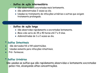 –   Sulfas de ação intermediária
           São absorvidas e excretadas mais lentamente.
           São administradas 2 vezes ao dia.
           Usadas no tratamento de infecções urinárias e outras que exigem
           tratamento prolongado.



    –   Sulfas de ação longa
           São absorvidas rapidamente e excretadas lentamente.
           Meia vida varia de 35 a 40 horas até 7 a 9 dias.
           Administradas de 1 a 2 vezes ao dia.


* Sulfas Intestinais
    São derivados N1 e N4 substituídos.
    Usadas somente para infecções intestinais.
   Pró- farmacos.


* Sulfas Urinárias
 São usadas as sulfas que são rapidamente absorvidas e lentamente excretadas
   pelos rins, alcançando altas concentrações.
 