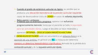 10
➢ A medida que la estenos is progresa, aparece con esfuerzos
progres ivamente menores hasta que el paciente se halla incapacitado
para las actividades diarias. Luego el decúbito se hace intolerable y
aparecen ORTOPNEA y CRISIS DE DISNEA PAROXÍSTICA NOCTURNA.
El EDEMA AGUDO DE PULMÓN suele ser secundario a un esfuerzo físico o a la
aparición de una arritmia, en general una FA. La instauración determina
siempre un deterioro hemodinámico significativo derivado de la pérdida de la
contracción auricular y de la respuesta ventricular rápida.
➢ Cuando el grado de estenosis valvular es ligero, es posible que se
produzca una elevación trans itoria de la pres ión auricular izquierda
capaz de desencadenar crisis de DISNEA en casos de esfuerzo, taquicardia,
fiebre, anemia o embarazo.
 