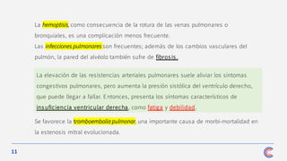 11
La hemoptisis, como consecuencia de la rotura de las venas pulmonares o
bronquiales, es una complicación menos frecuente.
Las infecciones pulmonares son frecuentes; además de los cambios vasculares del
pulmón, la pared del alvéolo también sufre de fibrosis.
Se favorece la tromboembolia pulmonar, una importante causa de morbi-mortalidad en
la estenosis mitral evolucionada.
La elevación de las resistencias arteriales pulmonares suele aliviar los síntomas
congestivos pulmonares, pero aumenta la presión sistólica del ventrículo derecho,
que puede llegar a fallar. Entonces, presenta los síntomas característicos de
ins uficiencia ventricular derecha, como fatiga y debilidad.
 