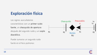 13
R1 R2
Chas quido Pres is tólic
o
Rolido
RU
R1
FU
TA
TA
R2
Exploración física
Los signos auscultatorios
característicos son un primer ruido
fuerte, un chasquido de apertura
después del segundo ruido y un soplo
diastólico.
Puede sumarse un segundo ruido
fuerte en el foco pulmonar.
 