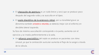 14
➢ El chasquido de apertura es un ruido breve y seco que se produce poco
después del segundo ruido y se ausculta en el ápex.
➢ El soplo dias tólico de la es tenos is mitral, por su tonalidad grave se
denomina también arrastre o retumbo, se detecta mejor con el enfermo en
decúbito lateral izquierdo.
Su foco de máxima auscultación corresponde a la punta, aumenta con el
ejercicio y se irradia preferentemente a la axila.
➢ Un refuerzo presistólico del soplo se produce en pacientes con ritmo
sinusal, ya que la contracción auricular aumenta el flujo de la sangre a través
de la válvula.
 