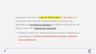 16
Aunque poco frecuente, el soplo de Graham-Steell es diastólico y se
ausculta a lo largo del borde esternal izquierdo en pacientes que
desarrollan una insuficiencia pulmonar por dilatación del anillo de esta
válvula a causa de la hipertens ión pulmonar.
➢ Se parece al soplo de la insuficiencia aórtica, del que se distingue por
acompañarse de SIGNOS DE HIPERTENSIÓN PULMONAR y AUMENTAR
CON LA INSPIRACIÓN.
 
