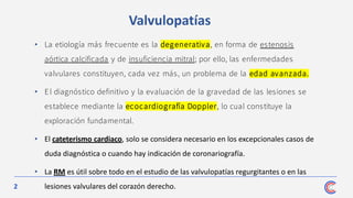 2
• La etiología más frecuente es la degenerativa, en forma de estenosis
aórtica calcificada y de insuficiencia mitral; por ello, las enfermedades
valvulares constituyen, cada vez más, un problema de la edad avanzada.
• El diagnóstico definitivo y la evaluación de la gravedad de las lesiones se
establece mediante la ecocardiografía Doppler, lo cual constituye la
exploración fundamental.
• El cateterismo cardiaco, solo se considera necesario en los excepcionales casos de
duda diagnóstica o cuando hay indicación de coronariografía.
• La RM es útil sobre todo en el estudio de las valvulopatías regurgitantes o en las
lesiones valvulares del corazón derecho.
Valvulopatías
 