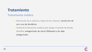 24
Tratamiento
Tratamiento médico
➢ Disminución de la volemia y mejora de los síntomas: res tricción de
sal y uso de diuréticos.
➢ Control de la frecuencia cardiaca para alargar el periodo de llenado
diastólico: antagonis tas de calcio (Diltiazem) y los beta
antagonistas .
 