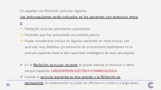 25
En aquellos con fibrilación auricular: digoxina
Los anticoagulantes es tán indicados en los pacientes con es tenos is mitral
y:
❖ Fibrilación auricular persistente o paroxística.
❖ Pacientes que han presentado una embolia previa.
❖ Puede considerarse incluso en algunos pacientes en ritmo sinusal, con
aurículas muy dilatadas y/o presencia de ecocontraste espóntaneo en la
aurícula izquierda dada la alta capacidad embolígena de esta valvulopatía.
✓ En la fibrilación auricular reciente se puede intentar la reversión a ritmo
sinusal mediante CARDIOVERSIÓN ELÉCTRICA O FARMACOLÓGICA.
✓ Cuando la aurícula izquierda es muy grande y la fibrilación es
permanente, la cardioversión no suele ser efectiva ni a corto ni a largo plazo.
 