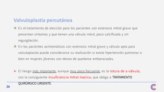 26
Valvuloplastia percutánea
❖ Es el tratamiento de elección para los pacientes con estenosis mitral grave que
presentan síntomas y que tienen una válvula móvil, poco calcificada y sin
regurgitación.
❖ En los pacientes asintomáticos con estenosis mitral grave y válvula apta para
valvuloplastia puede considerarse su realización si existe hipertensión pulmonar o
bien en mujeres jóvenes con deseo de quedarse embarazadas.
➢ El riesgo más importante, aunque muy poco frecuente, es la rotura de a válvula,
con la consiguiente insuficiencia mitral masiva, que obliga a TRATAMIENTO
QUIRÚRGICO URGENTE.
 