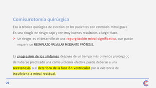 27
Era la técnica quirúrgica de elección en los pacientes con estenosis mitral grave.
Es una cirugía de riesgo bajo y con muy buenos resultados a largo plazo.
➢ Un riesgo es el desarrollo de una regurgitación mitral significativa, que puede
requerir un REEMPLAZO VALVULAR MEDIANTE PRÓTESIS.
La progresión de los síntomas después de un tiempo más o menos prolongado
de haberse practicado una comisurotomía efectiva puede deberse a una
rees tenosis o al deterioro de la función ventricular por la existencia de
insuficiencia mitral residual.
Comisurotomía quirúrgica
 