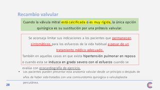 28
• Los pacientes pueden presentar esta anatomía valvular desde un principio o después de
años de haber sido tratados con una comisurotomía quirúrgica o valvuloplastia
percutánea.
Recambio valvular
Cuando la válvula mitral está calcificada o es muy rígida, la única opción
quirúrgica es su sustitución por una prótes is valvular.
Se aconseja limitar sus indicaciones a los pacientes que permanecen
sintomáticos para los esfuerzos de la vida habitual a pes ar de un
tratamiento médico adecuado.
También en aquellos casos en que exista hipertens ión pulmonar en repos o
o cuando esta se induzca en grado severo con el esfuerzo cuando se
evalúa con ecocardiografía de ejercicio.
 