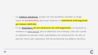 29
• Las prótesis mecánicas , aunque son muy duraderas, entrañan un riesgo
mayor de tromboembolia, por lo que requieren un tratamiento anticoagulante
por tiempo indefinido.
• En las bioprótesis no son necesarios los anticoagulantes si el paciente se
mantiene en ritmo sinusal, pero se deterioran con el tiempo y más aún cuando
se implantan en posición mitral, requiriéndose una reintervención. Por ello, en
posición mitral suele implantarse más frecuentemente una prótesis mecánica.
 