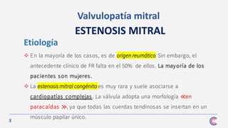 3
Valvulopatía mitral
ESTENOSIS MITRAL
❖ En la mayoría de los casos, es de origen reumático. Sin embargo, el
antecedente clínico de FR falta en el 50% de ellos. La mayoría de los
pacientes son mujeres.
❖ La estenosis mitral congénita es muy rara y suele asociarse a
cardiopatías complejas . La válvula adopta una morfología ≪en
paracaídas ≫, ya que todas las cuerdas tendinosas se insertan en un
músculo papilar único.
Etiología
 