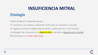 30
INSUFICIENCIA MITRAL
Puede dividirse en 2 grandes grupos:
❖ Funcional o secundaria a alteración ventricular (en ocasiones auricular)
❖ Orgánica o primaria (degenerativa) donde la afectación es a nivel valvular.
La etiología más frecuente es la degenerativa, asociada a degeneración mixoide.
Más frecuente en el sexo masculino.
Etiología
 