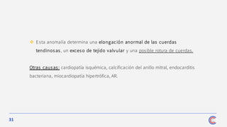 31
❖ Esta anomalía determina una elongación anormal de las cuerdas
tendinos as, un exceso de tejido valvular y una posible rotura de cuerdas.
Otras caus as: cardiopatía isquémica, calcificación del anillo mitral, endocarditis
bacteriana, miocardiopatía hipertrófica, AR.
 
