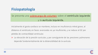 32
Fisiopatología
Se presenta una sobrecarga de volumen sobre el ventrículo izquierdo
y la aurícula izquierda.
Inicialmente el gasto cardiaco se mantiene, incluso en insuficiencia mitral grave, al
dilatarse el ventrículo; en fases avanzadas es ya insuficiente, y se reduce el GC por
pérdida de contractilidad ventricular.
➢ La elevación de la presión auricular, y por consiguiente de las presiones pulmonares
depende fundamentalmente de la distensibilidad de la aurícula.
 