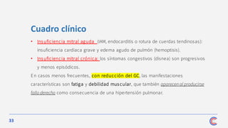 33
Cuadro clínico
• Insuficiencia mitral aguda (IAM, endocarditis o rotura de cuerdas tendinosas):
insuficiencia cardiaca grave y edema agudo de pulmón (hemoptisis).
• Insuficiencia mitral crónica: los síntomas congestivos (disnea) son progresivos
y menos episódicos.
En casos menos frecuentes, con reducción del GC, las manifestaciones
características son fatiga y debilidad mus cular, que también aparecen al producirse
fallo derecho como consecuencia de una hipertensión pulmonar.
 
