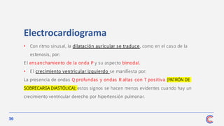 36
Electrocardiograma
• Con ritmo sinusal, la dilatación auricular se traduce, como en el caso de la
estenosis, por:
El ensanchamiento de la onda P y su aspecto bimodal.
• El crecimiento ventricular izquierdo se manifiesta por:
La presencia de ondas Q profundas y ondas R altas con T positiva (PATRÓN DE
SOBRECARGA DIASTÓLICA); estos signos se hacen menos evidentes cuando hay un
crecimiento ventricular derecho por hipertensión pulmonar.
 