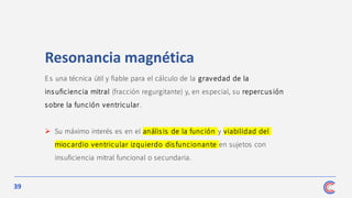 39
Es una técnica útil y fiable para el cálculo de la gravedad de la
ins uficiencia mitral (fracción regurgitante) y, en especial, su repercus ión
sobre la función ventricular.
➢ Su máximo interés es en el anális is de la función y viabilidad del
miocardio ventricular izquierdo disfuncionante en sujetos con
insuficiencia mitral funcional o secundaria.
Resonancia magnética
 