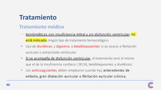 40
✓ Asintomáticos con ins uficiencia mitral y sin disfunción ventricular: no
está indicado ningún tipo de tratamiento farmacológico.
• Uso de diuréticos y digoxina, o betabloqueantes si se asocia a fibrilación
auricular o extrasistolia ventricular.
• Si se acompaña de disfunción ventricular, el tratamiento será el mismo
que el de la insuficiencia cardiaca ( [IECA], betabloqueantes y diuréticos).
• Los anticoagulantes deben emplearse cuando hay antecedentes de
embolia, gran dilatación auricular o fibrilación auricular crónica.
Tratamiento
Tratamiento médico
 