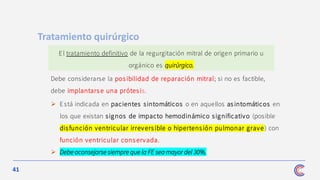 41
Debe considerarse la pos ibilidad de reparación mitral; si no es factible,
debe implantars e una prótesis.
Tratamiento quirúrgico
El tratamiento definitivo de la regurgitación mitral de origen primario u
orgánico es quirúrgico.
➢ Está indicada en pacientes sintomáticos o en aquellos as intomáticos en
los que existan signos de impacto hemodinámico significativo (posible
disfunción ventricular irreversible o hipertens ión pulmonar grave) con
función ventricular cons ervada.
➢ Debe aconsejarse siempre que la FE sea mayor del 30%.
 