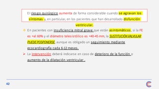 42
❖ En pacientes con ins uficiencia mitral grave que están asintomáticos , si la FE
es >al 60% y el diámetro telesistólico es <40-45 mm, la SUSTITUCIÓN VALVULAR
PUEDE POSPONERSE, aunque es obligado un seguimiento mediante
ecocardiografía cada 6-12 meses .
➢ La intervención deberá indicarse en caso de deterioro de la función o
aumento de la dilatación ventricular .
El ries go quirúrgico aumenta de forma considerable cuando se agravan los
síntomas y, en particular, en los pacientes que han desarrollado disfunción
ventricular.
 