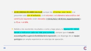 43
❖ SE RECOMIENDA RECAMBIO VALVULAR, aunque los síntomas sean leves o se
presenten solo con el esfuerzo, si el volumen o el diámetro telesis tólico del
ventrículo izquierdo están elevados (> 50 mL/m2 o > 40-45 mm, respectivamente) o
la FE es < al 60%.
❖ Debido a los excelentes resultados a corto y largo plazo, la reparación mitral
tiende a indicars e cada vez más precozmente, siempre que el estudio
ecocardiográfico sugiera la factibilidad de la reparación y se disponga de un equipo
quirúrgico con amplia experiencia en este tipo de operación.
 